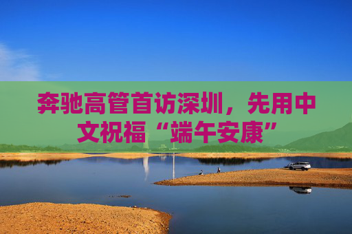 奔驰高管首访深圳，先用中文祝福“端午安康”