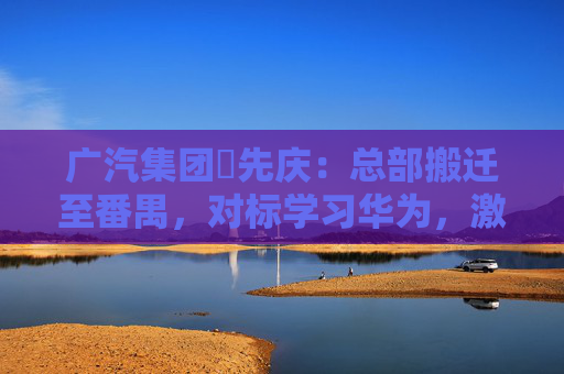 广汽集团閤先庆：总部搬迁至番禺，对标学习华为，激发组织创新活力