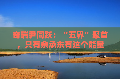 奇瑞尹同跃：“五界”聚首，只有余承东有这个能量