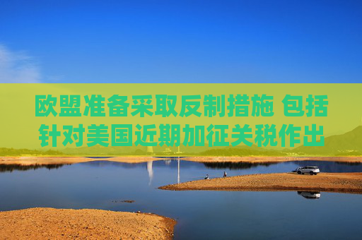 欧盟准备采取反制措施 包括针对美国近期加征关税作出回应