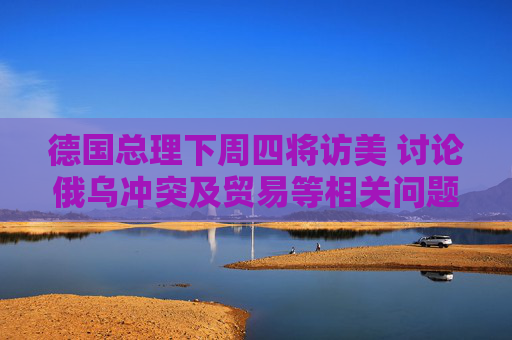 德国总理下周四将访美 讨论俄乌冲突及贸易等相关问题