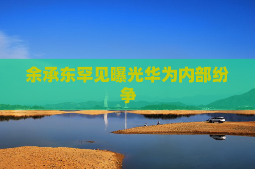 余承东罕见曝光华为内部纷争