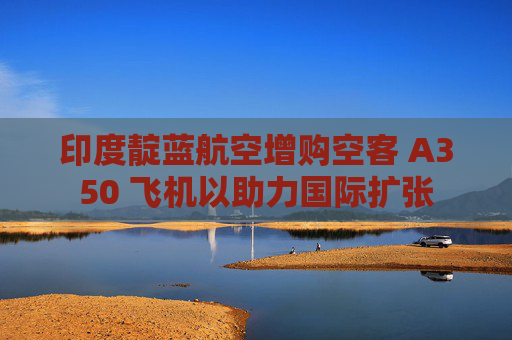 印度靛蓝航空增购空客 A350 飞机以助力国际扩张