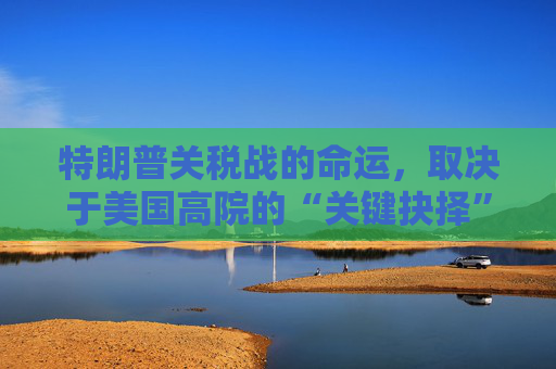 特朗普关税战的命运，取决于美国高院的“关键抉择”