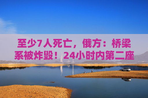 至少7人死亡，俄方：桥梁系被炸毁！24小时内第二座，俄罗斯又一桥梁坍塌
