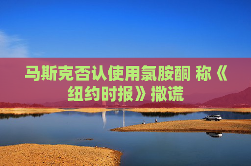 马斯克否认使用氯胺酮 称《纽约时报》撒谎