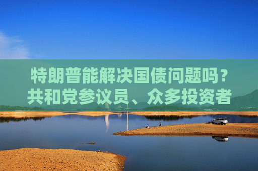 特朗普能解决国债问题吗？共和党参议员、众多投资者甚至埃隆・马斯克都表示怀疑