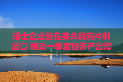 瑞士企业赶在美关税前冲刺出口 推动一季度经济产出增长0.8%