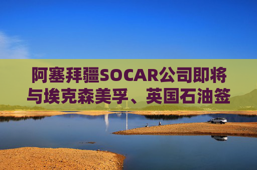 阿塞拜疆SOCAR公司即将与埃克森美孚、英国石油签署协议