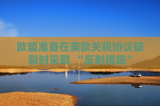 欧盟准备在美欧关税协议破裂时采取 “反制措施”