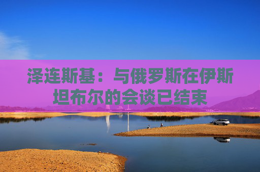 泽连斯基：与俄罗斯在伊斯坦布尔的会谈已结束