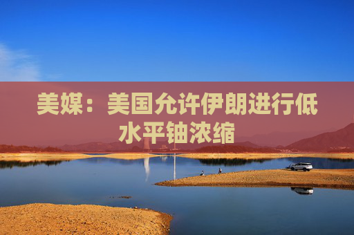 美媒：美国允许伊朗进行低水平铀浓缩