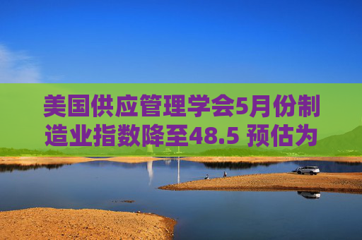 美国供应管理学会5月份制造业指数降至48.5 预估为49.5