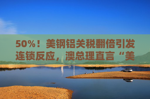 50%！美钢铝关税翻倍引发连锁反应，澳总理直言“美国经济自残”