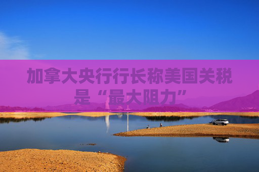加拿大央行行长称美国关税是“最大阻力”
