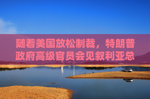 随着美国放松制裁，特朗普政府高级官员会见叙利亚总统