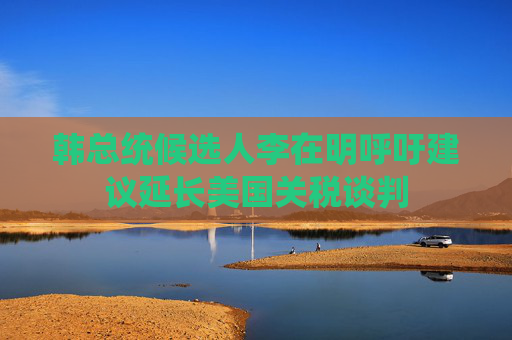 韩总统候选人李在明呼吁建议延长美国关税谈判