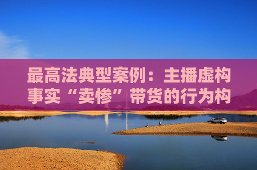 最高法典型案例：主播虚构事实“卖惨”带货的行为构成欺诈