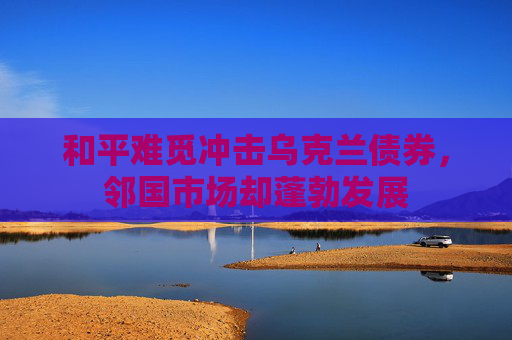 和平难觅冲击乌克兰债券，邻国市场却蓬勃发展