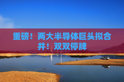 重磅！两大半导体巨头拟合并！双双停牌