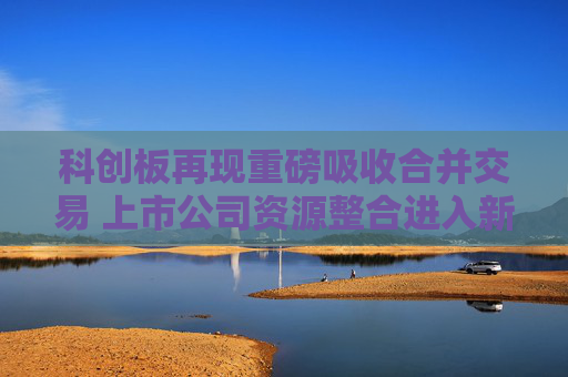 科创板再现重磅吸收合并交易 上市公司资源整合进入新阶段