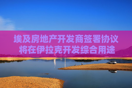 埃及房地产开发商签署协议 将在伊拉克开发综合用途项目