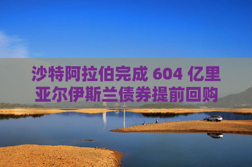 沙特阿拉伯完成 604 亿里亚尔伊斯兰债券提前回购  第1张