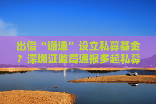 出借“通道”设立私募基金？深圳证监局通报多起私募乱象