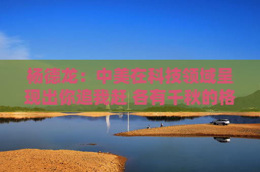 杨德龙：中美在科技领域呈现出你追我赶 各有千秋的格局