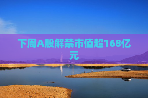 下周A股解禁市值超168亿元