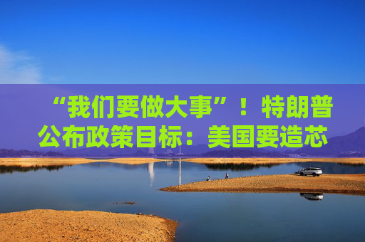“我们要做大事”！特朗普公布政策目标：美国要造芯片和坦克 而非T恤袜子