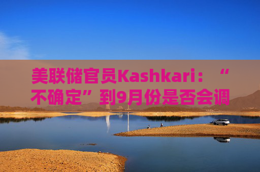 美联储官员Kashkari：“不确定”到9月份是否会调整利率
