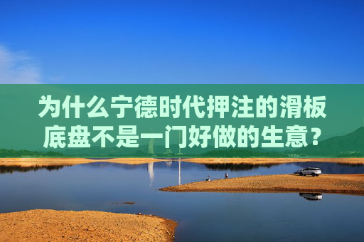 为什么宁德时代押注的滑板底盘不是一门好做的生意？  第1张