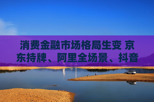 消费金融市场格局生变 京东持牌、阿里全场景、抖音隐现