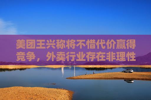 美团王兴称将不惜代价赢得竞争，外卖行业存在非理性内卷