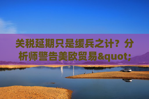 关税延期只是缓兵之计？分析师警告美欧贸易"较量远未结束"