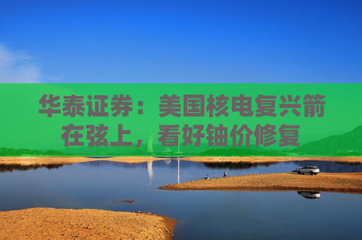 华泰证券：美国核电复兴箭在弦上，看好铀价修复