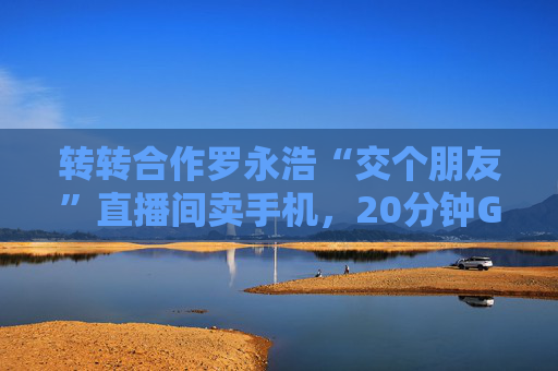 转转合作罗永浩“交个朋友”直播间卖手机，20分钟GMV破千万