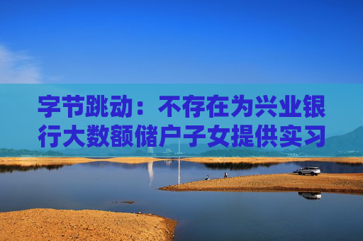 字节跳动：不存在为兴业银行大数额储户子女提供实习岗位的情况