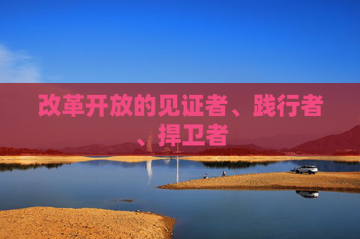 改革开放的见证者、践行者、捍卫者