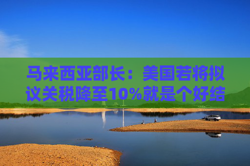 马来西亚部长：美国若将拟议关税降至10%就是个好结果  第1张