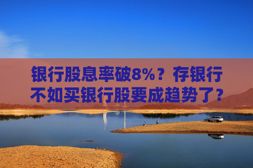 银行股息率破8%？存银行不如买银行股要成趋势了？