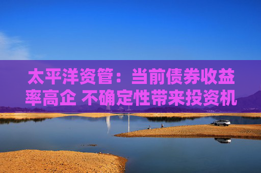 太平洋资管：当前债券收益率高企 不确定性带来投资机会