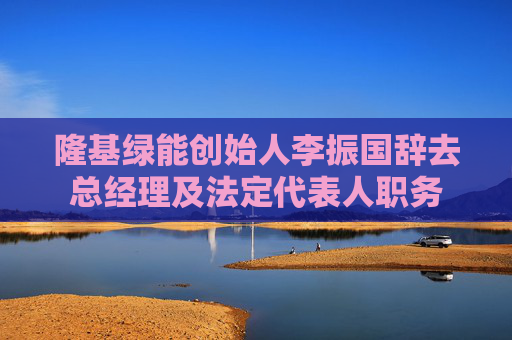 隆基绿能创始人李振国辞去总经理及法定代表人职务