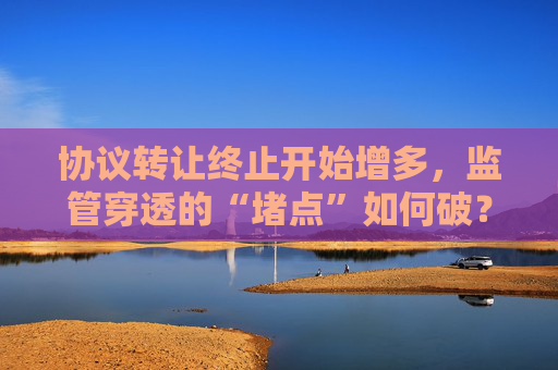 协议转让终止开始增多，监管穿透的“堵点”如何破？