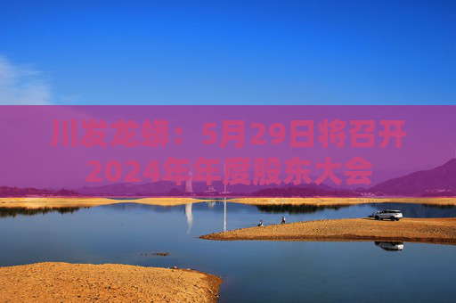 川发龙蟒：5月29日将召开2024年年度股东大会