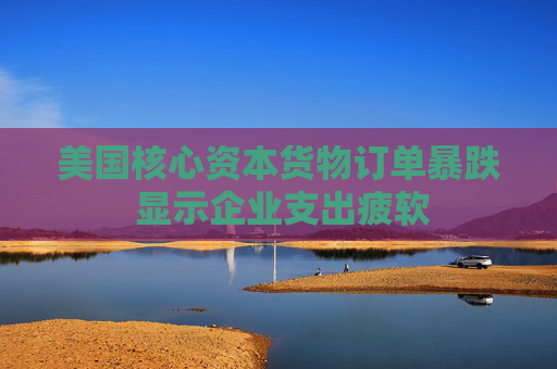 美国核心资本货物订单暴跌 显示企业支出疲软