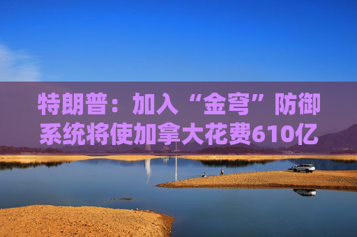 特朗普：加入“金穹”防御系统将使加拿大花费610亿美元  第1张