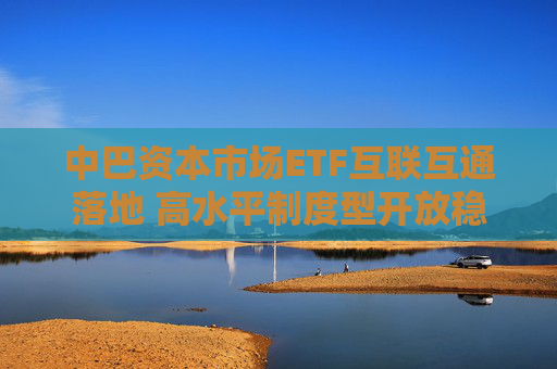 中巴资本市场ETF互联互通落地 高水平制度型开放稳步推进