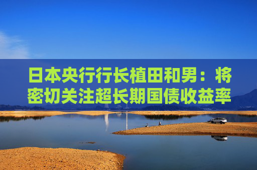 日本央行行长植田和男：将密切关注超长期国债收益率走势